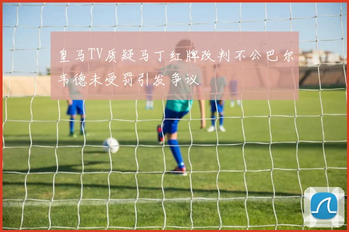 皇马TV质疑马丁红牌改判不公巴尔韦德未受罚引发争议
