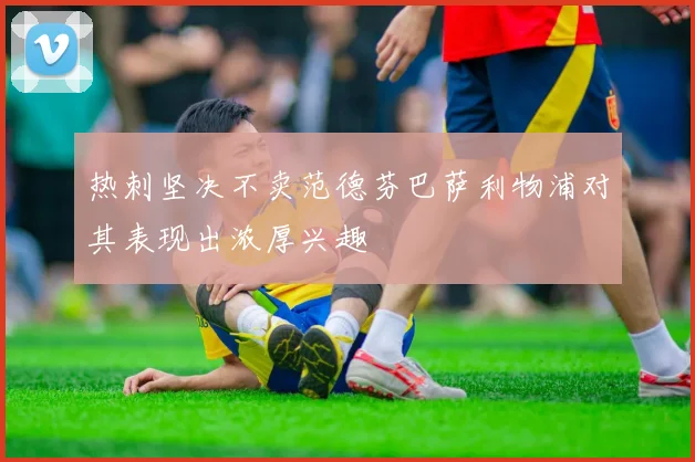 热刺坚决不卖范德芬巴萨利物浦对其表现出浓厚兴趣