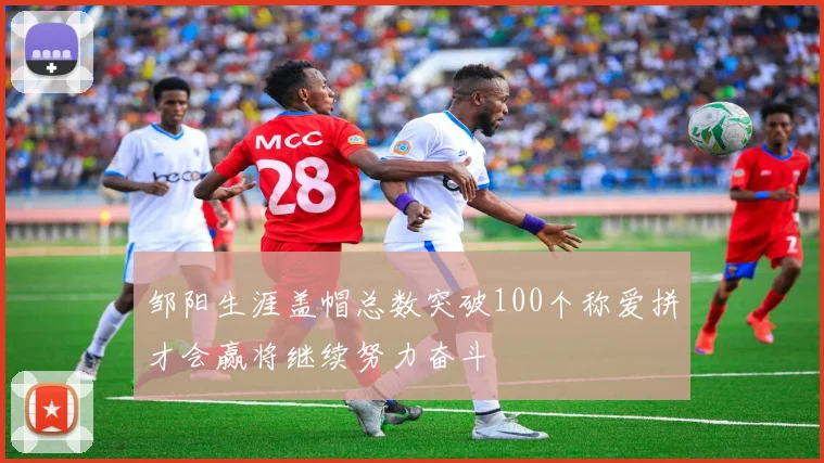 邹阳生涯盖帽总数突破100个称爱拼才会赢将继续努力奋斗