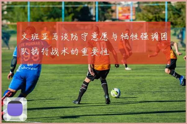 文班亚马谈防守意愿与牺牲强调团队执行战术的重要性