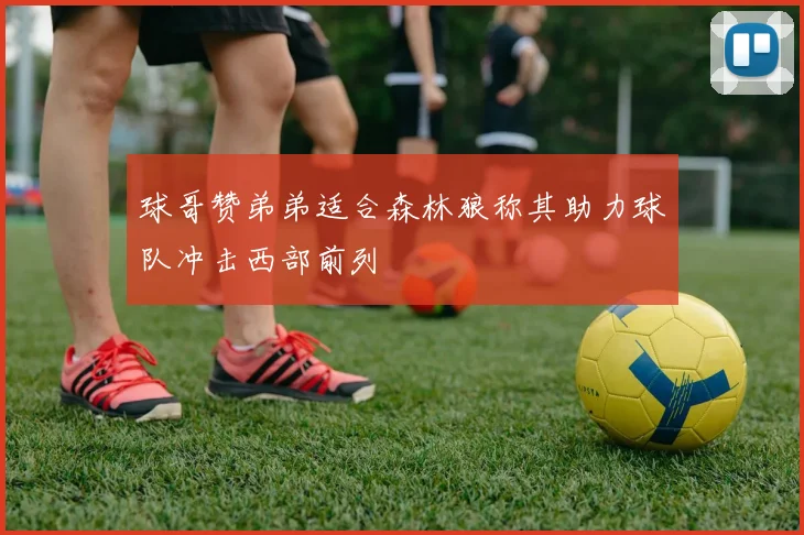球哥赞弟弟适合森林狼称其助力球队冲击西部前列