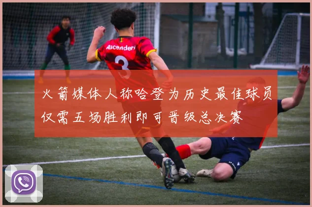 火箭媒体人称哈登为历史最佳球员仅需五场胜利即可晋级总决赛