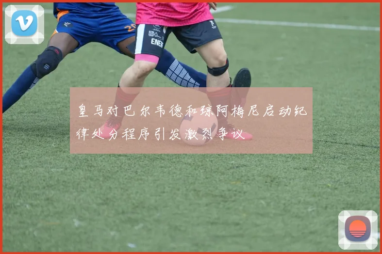 皇马对巴尔韦德和琼阿梅尼启动纪律处分程序引发激烈争议