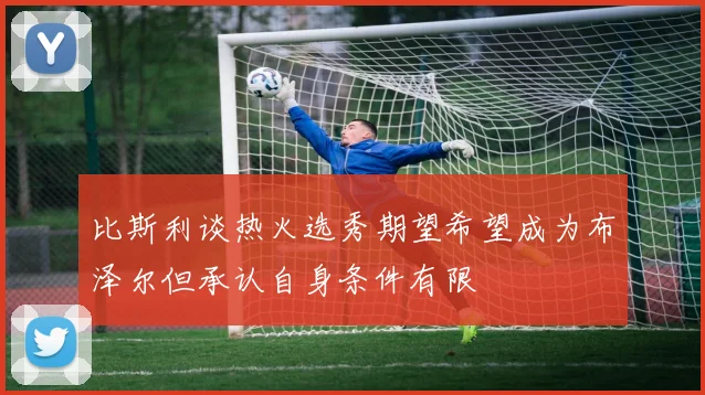 比斯利谈热火选秀期望希望成为布泽尔但承认自身条件有限