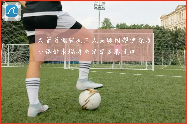火箭若能解决三大关键问题伊森与小谢的表现将决定季后赛走向
