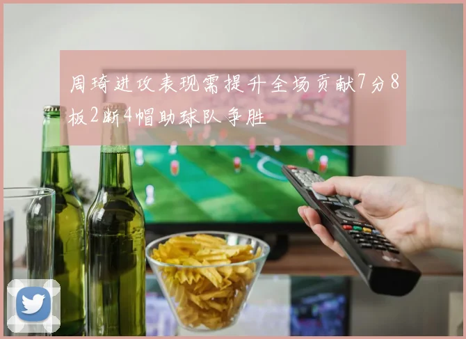 周琦进攻表现需提升全场贡献7分8板2断4帽助球队争胜