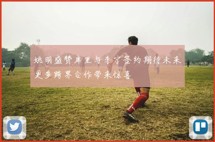 姚明盛赞库里与李宁签约期待未来更多跨界合作带来惊喜
