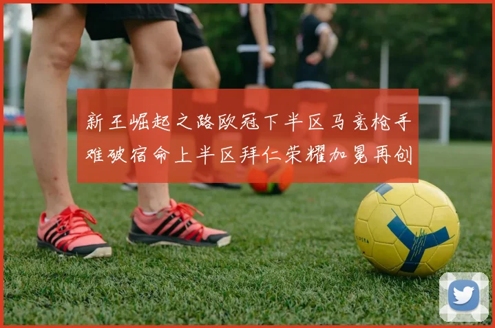 新王崛起之路欧冠下半区马竞枪手难破宿命上半区拜仁荣耀加冕再创辉煌