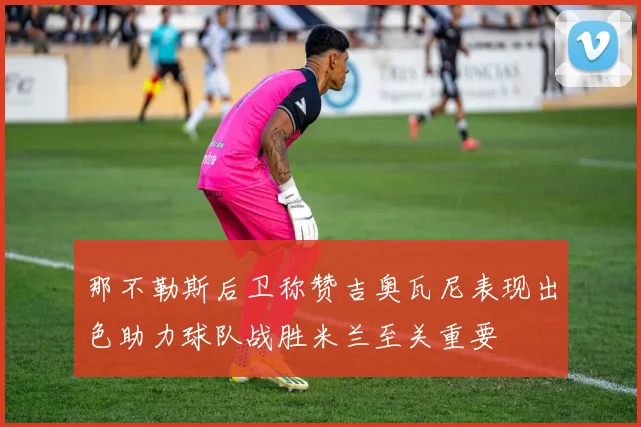 那不勒斯后卫称赞吉奥瓦尼表现出色助力球队战胜米兰至关重要