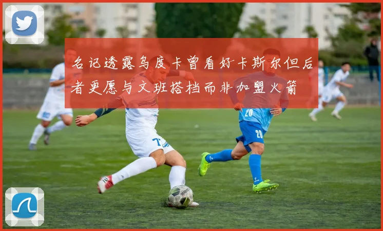 名记透露乌度卡曾看好卡斯尔但后者更愿与文班搭档而非加盟火箭