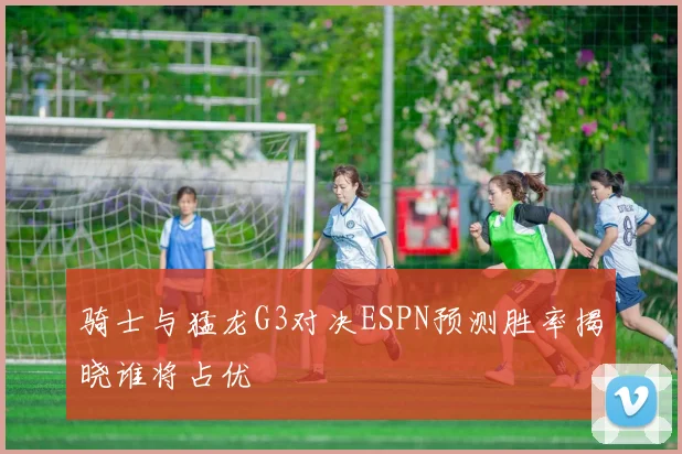 骑士与猛龙G3对决ESPN预测胜率揭晓谁将占优
