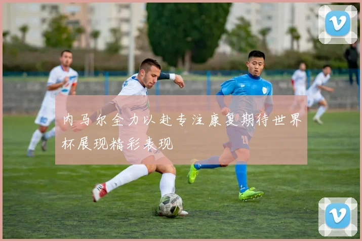 内马尔全力以赴专注康复期待世界杯展现精彩表现