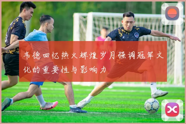 韦德回忆热火辉煌岁月强调冠军文化的重要性与影响力