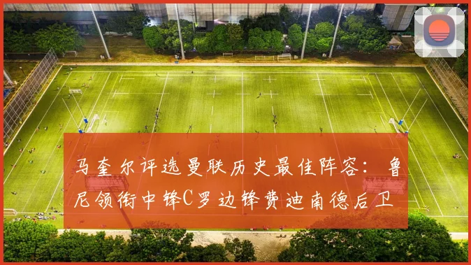 马奎尔评选曼联历史最佳阵容：鲁尼领衔中锋C罗边锋费迪南德后卫