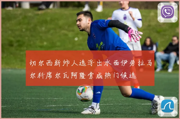 切尔西新帅人选浮出水面伊劳拉马尔科席尔瓦阿隆索成热门候选
