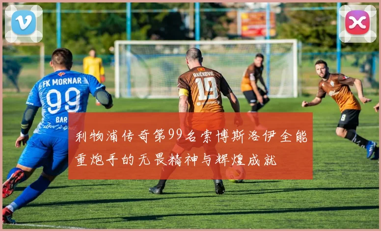 利物浦传奇第99名索博斯洛伊全能重炮手的无畏精神与辉煌成就