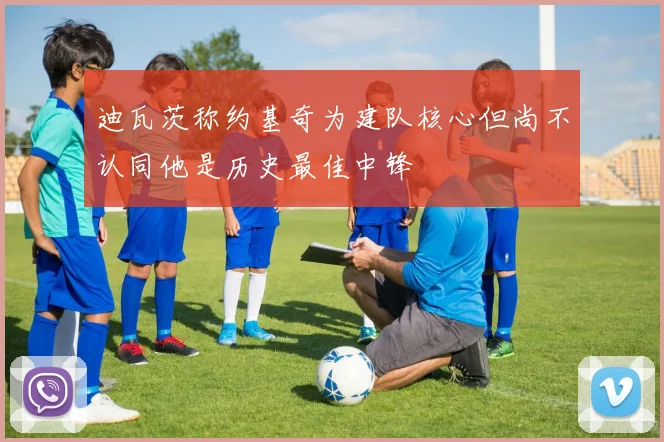 迪瓦茨称约基奇为建队核心但尚不认同他是历史最佳中锋