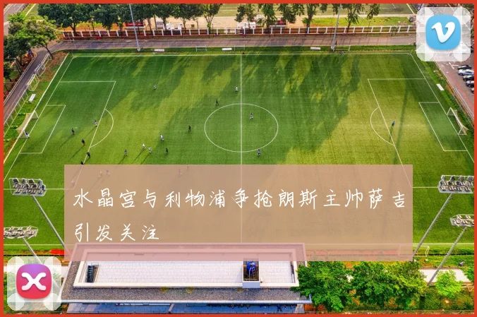 水晶宫与利物浦争抢朗斯主帅萨吉引发关注